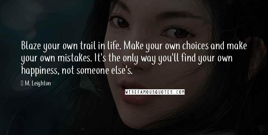 M. Leighton Quotes: Blaze your own trail in life. Make your own choices and make your own mistakes. It's the only way you'll find your own happiness, not someone else's.