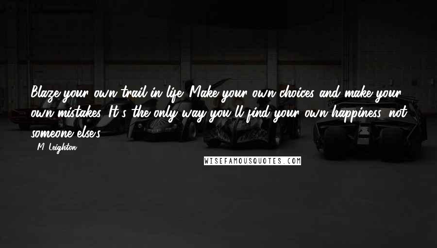 M. Leighton Quotes: Blaze your own trail in life. Make your own choices and make your own mistakes. It's the only way you'll find your own happiness, not someone else's.