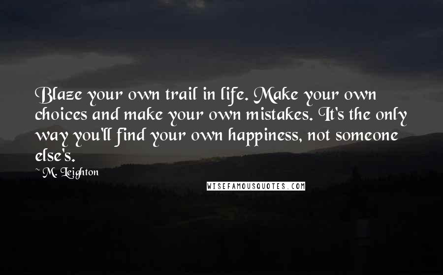 M. Leighton Quotes: Blaze your own trail in life. Make your own choices and make your own mistakes. It's the only way you'll find your own happiness, not someone else's.