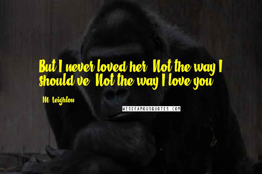 M. Leighton Quotes: But I never loved her. Not the way I should've. Not the way I love you.