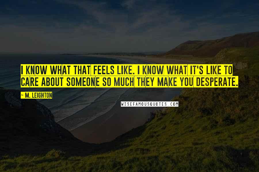 M. Leighton Quotes: I know what that feels like. I know what it's like to care about someone so much they make you desperate.