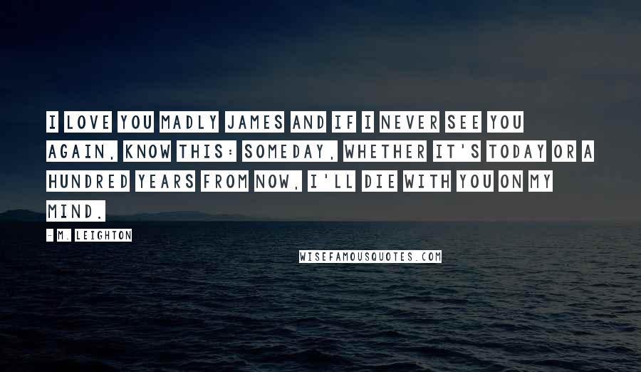 M. Leighton Quotes: I love you Madly James and if I never see you again, know this: someday, whether it's today or a hundred years from now, I'll die with you on my mind.