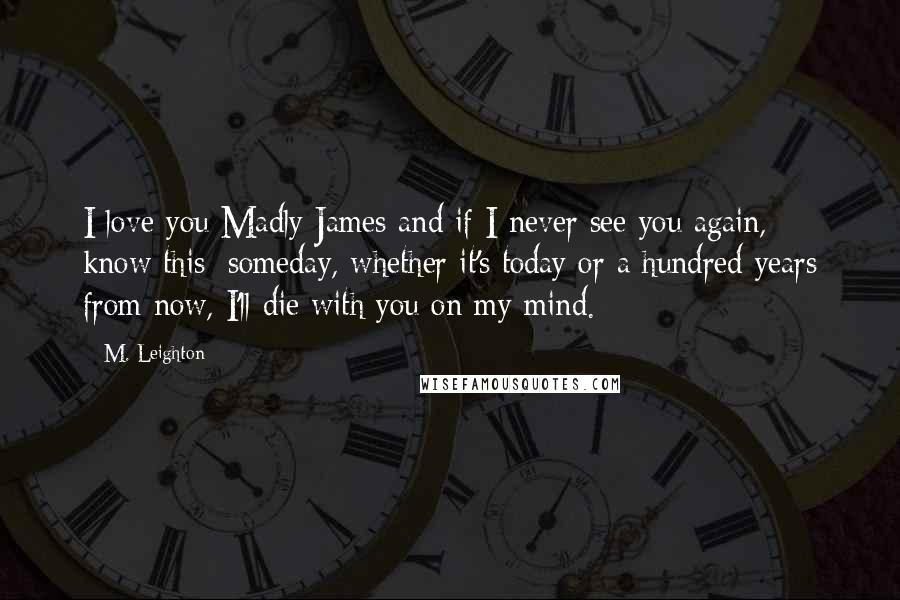 M. Leighton Quotes: I love you Madly James and if I never see you again, know this: someday, whether it's today or a hundred years from now, I'll die with you on my mind.