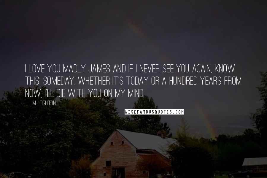 M. Leighton Quotes: I love you Madly James and if I never see you again, know this: someday, whether it's today or a hundred years from now, I'll die with you on my mind.