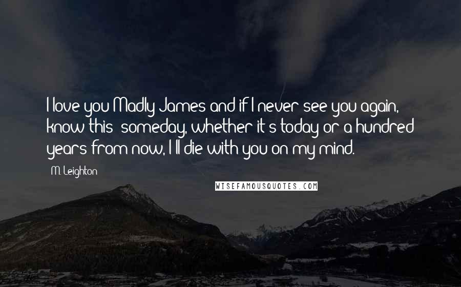 M. Leighton Quotes: I love you Madly James and if I never see you again, know this: someday, whether it's today or a hundred years from now, I'll die with you on my mind.