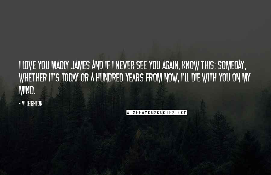 M. Leighton Quotes: I love you Madly James and if I never see you again, know this: someday, whether it's today or a hundred years from now, I'll die with you on my mind.