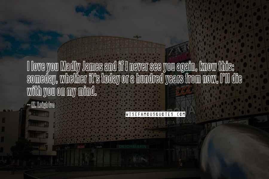 M. Leighton Quotes: I love you Madly James and if I never see you again, know this: someday, whether it's today or a hundred years from now, I'll die with you on my mind.