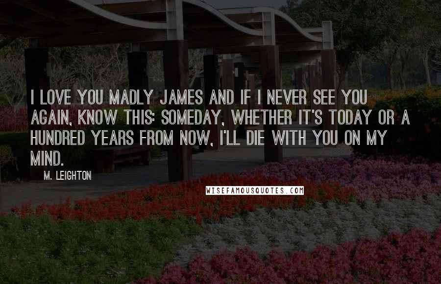 M. Leighton Quotes: I love you Madly James and if I never see you again, know this: someday, whether it's today or a hundred years from now, I'll die with you on my mind.