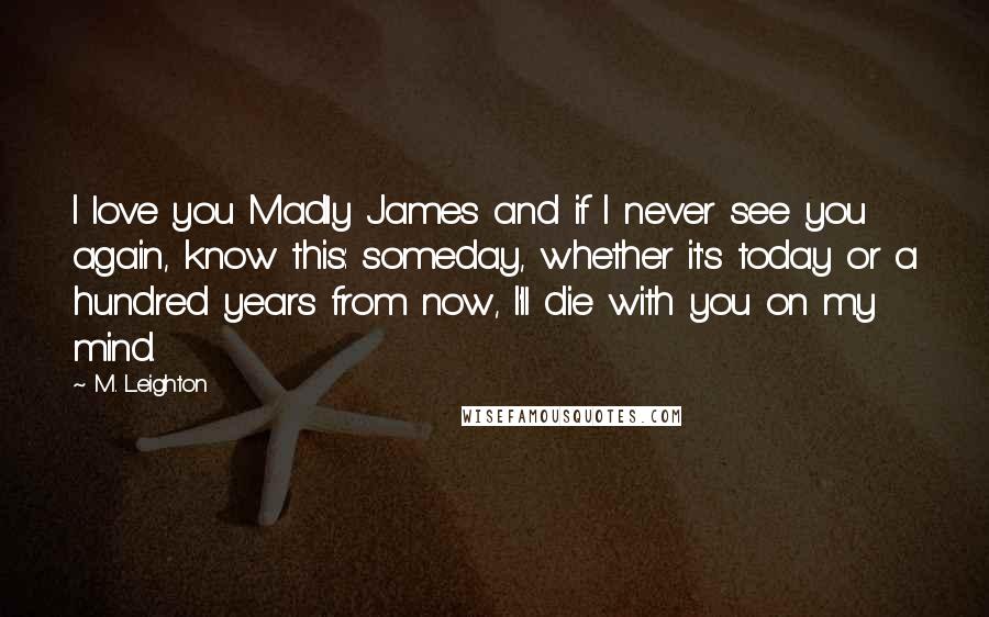 M. Leighton Quotes: I love you Madly James and if I never see you again, know this: someday, whether it's today or a hundred years from now, I'll die with you on my mind.