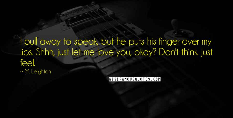M. Leighton Quotes: I pull away to speak, but he puts his finger over my lips. Shhh, just let me love you, okay? Don't think. Just feel.