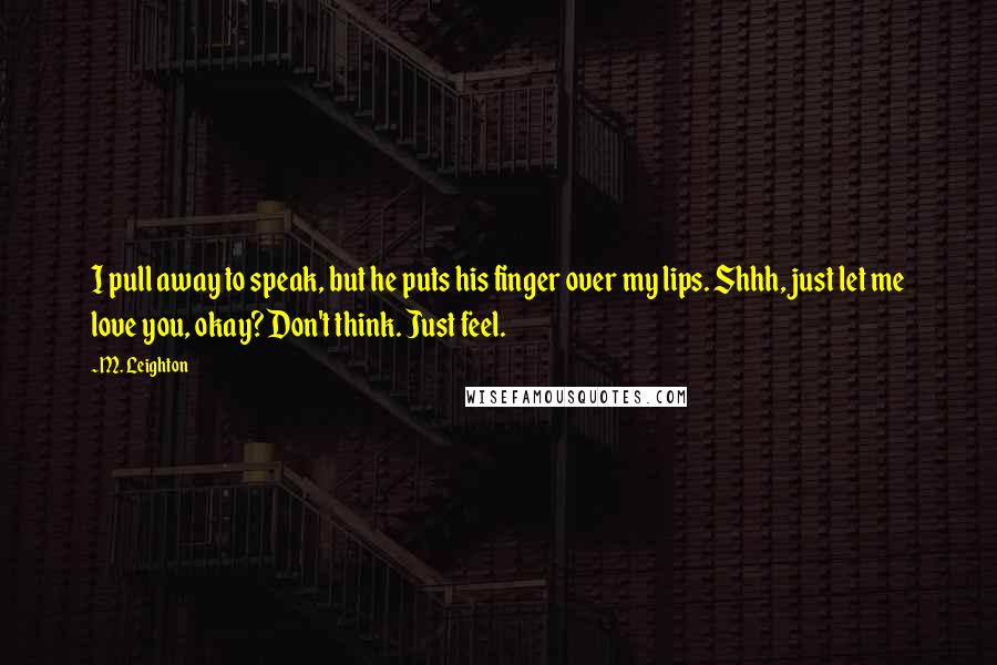 M. Leighton Quotes: I pull away to speak, but he puts his finger over my lips. Shhh, just let me love you, okay? Don't think. Just feel.