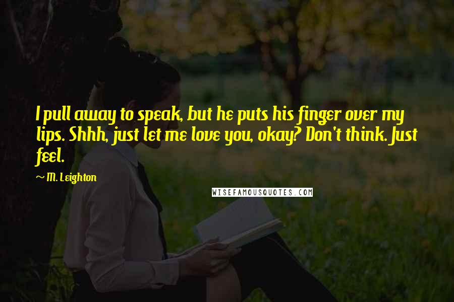 M. Leighton Quotes: I pull away to speak, but he puts his finger over my lips. Shhh, just let me love you, okay? Don't think. Just feel.