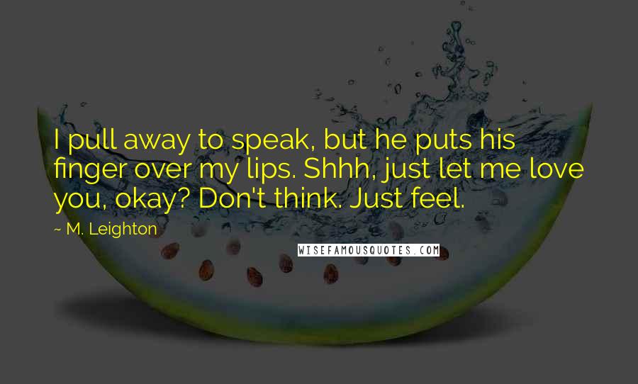 M. Leighton Quotes: I pull away to speak, but he puts his finger over my lips. Shhh, just let me love you, okay? Don't think. Just feel.