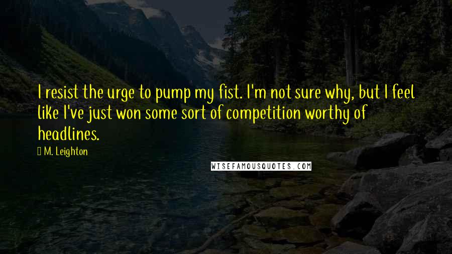 M. Leighton Quotes: I resist the urge to pump my fist. I'm not sure why, but I feel like I've just won some sort of competition worthy of headlines.