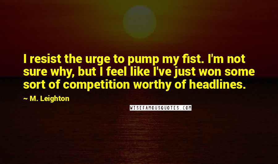 M. Leighton Quotes: I resist the urge to pump my fist. I'm not sure why, but I feel like I've just won some sort of competition worthy of headlines.