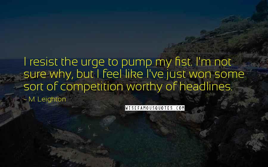 M. Leighton Quotes: I resist the urge to pump my fist. I'm not sure why, but I feel like I've just won some sort of competition worthy of headlines.