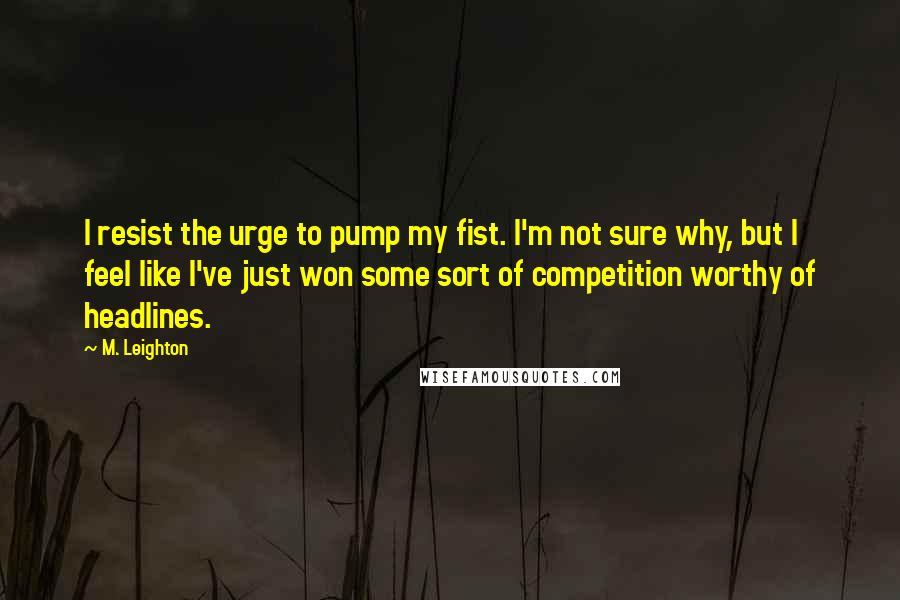 M. Leighton Quotes: I resist the urge to pump my fist. I'm not sure why, but I feel like I've just won some sort of competition worthy of headlines.