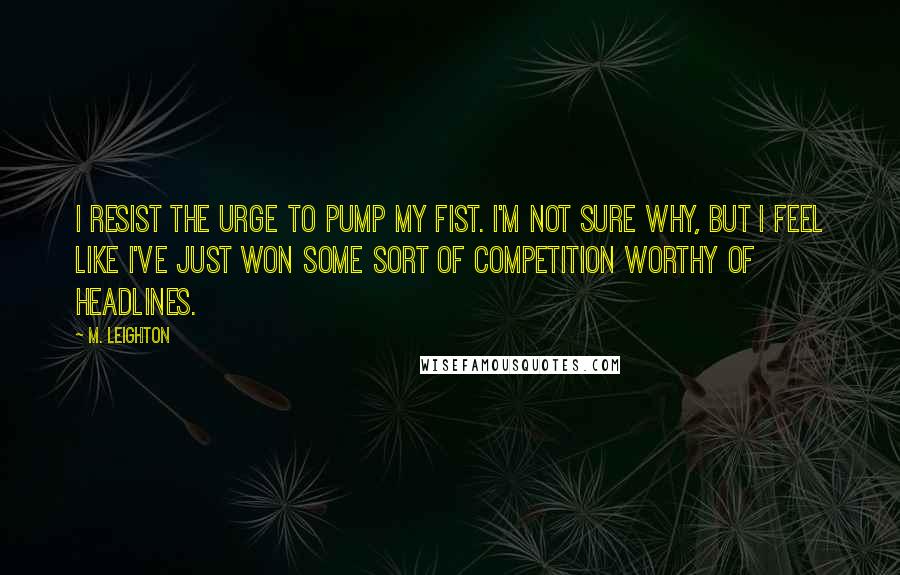 M. Leighton Quotes: I resist the urge to pump my fist. I'm not sure why, but I feel like I've just won some sort of competition worthy of headlines.