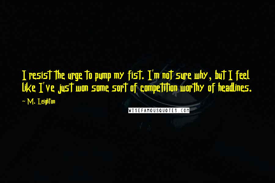 M. Leighton Quotes: I resist the urge to pump my fist. I'm not sure why, but I feel like I've just won some sort of competition worthy of headlines.