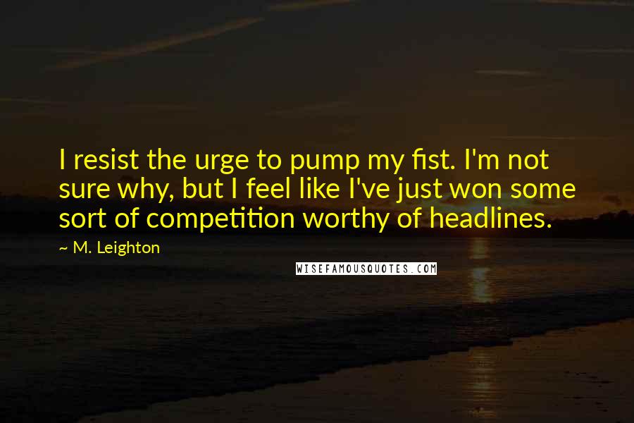 M. Leighton Quotes: I resist the urge to pump my fist. I'm not sure why, but I feel like I've just won some sort of competition worthy of headlines.