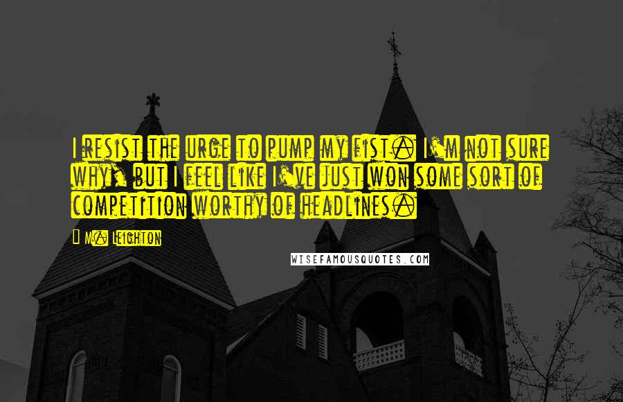 M. Leighton Quotes: I resist the urge to pump my fist. I'm not sure why, but I feel like I've just won some sort of competition worthy of headlines.