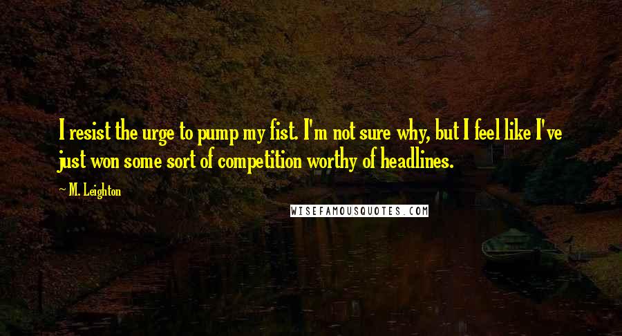 M. Leighton Quotes: I resist the urge to pump my fist. I'm not sure why, but I feel like I've just won some sort of competition worthy of headlines.