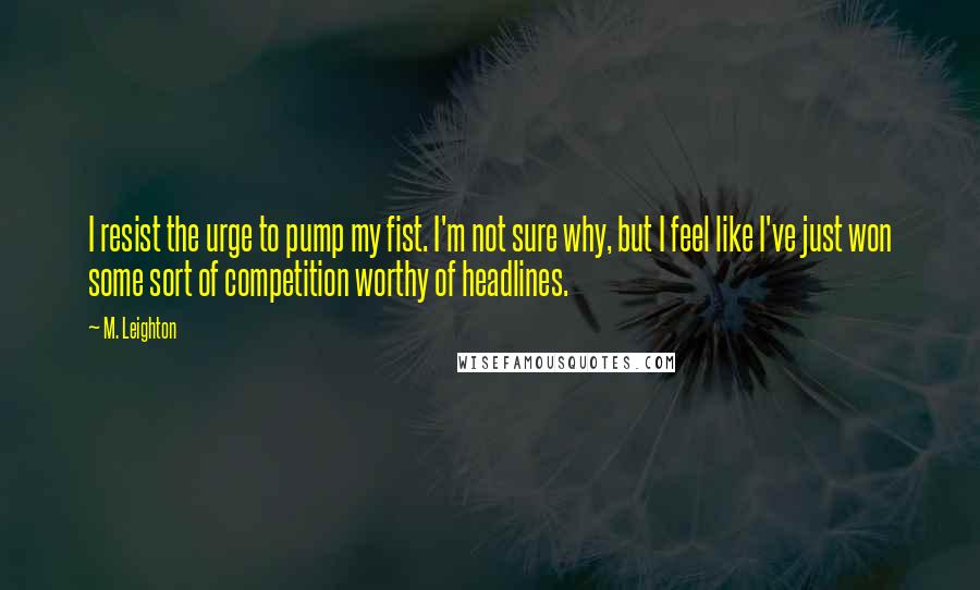 M. Leighton Quotes: I resist the urge to pump my fist. I'm not sure why, but I feel like I've just won some sort of competition worthy of headlines.