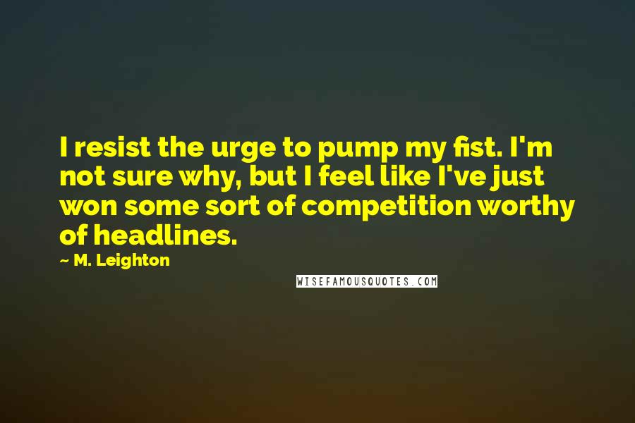 M. Leighton Quotes: I resist the urge to pump my fist. I'm not sure why, but I feel like I've just won some sort of competition worthy of headlines.