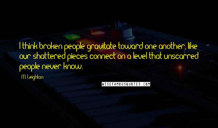 M. Leighton Quotes: I think broken people gravitate toward one another, like our shattered pieces connect on a level that unscarred people never know.