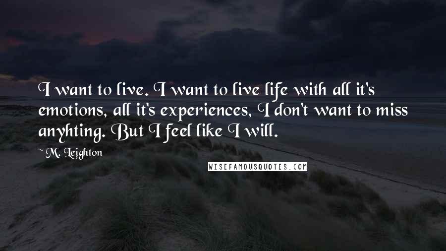 M. Leighton Quotes: I want to live. I want to live life with all it's emotions, all it's experiences, I don't want to miss anyhting. But I feel like I will.