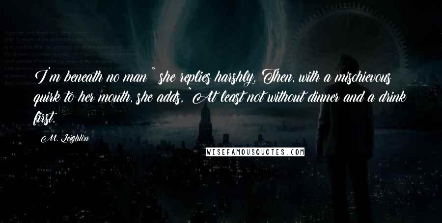 M. Leighton Quotes: I'm beneath no man!" she replies harshly. Then, with a mischievous quirk to her mouth, she adds, "At least not without dinner and a drink first.