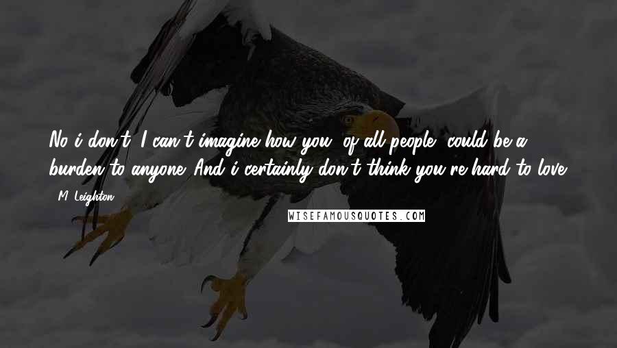 M. Leighton Quotes: No i don't. I can't imagine how you, of all people, could be a burden to anyone. And i certainly don't think you're hard to love.