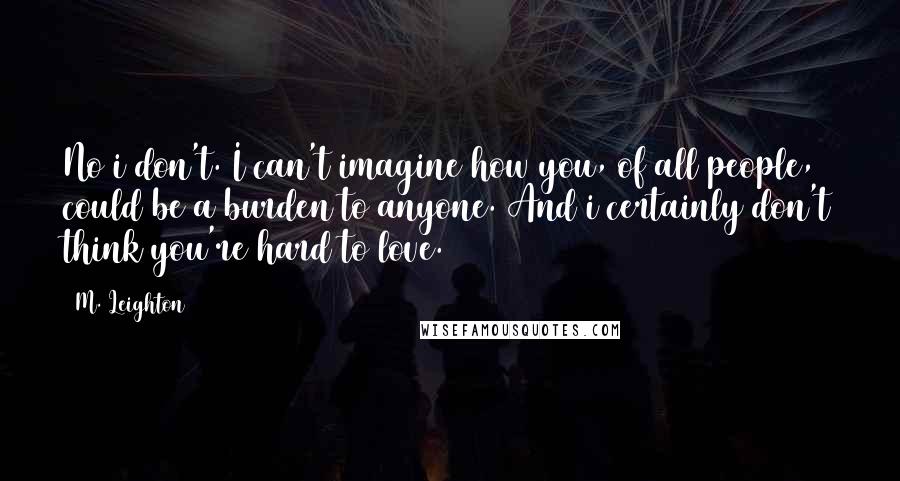 M. Leighton Quotes: No i don't. I can't imagine how you, of all people, could be a burden to anyone. And i certainly don't think you're hard to love.