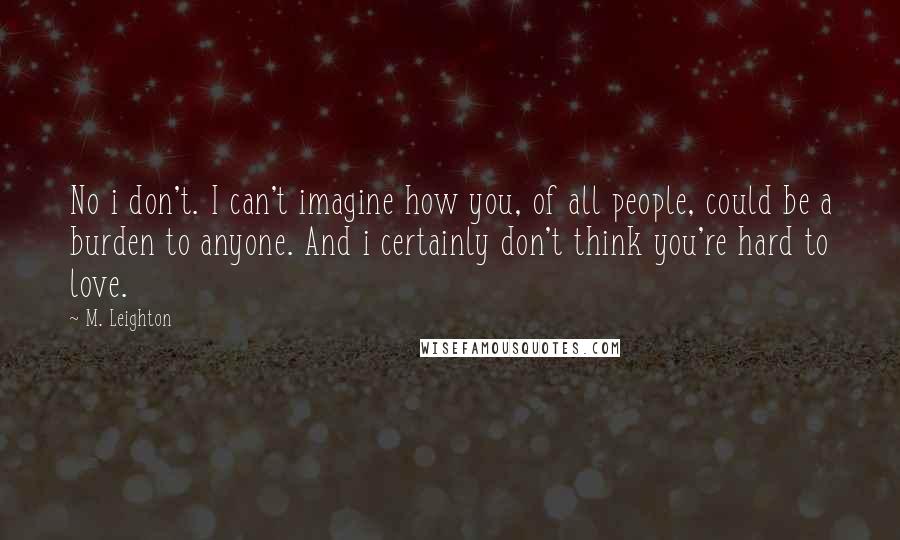 M. Leighton Quotes: No i don't. I can't imagine how you, of all people, could be a burden to anyone. And i certainly don't think you're hard to love.