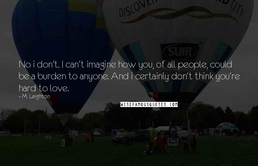 M. Leighton Quotes: No i don't. I can't imagine how you, of all people, could be a burden to anyone. And i certainly don't think you're hard to love.