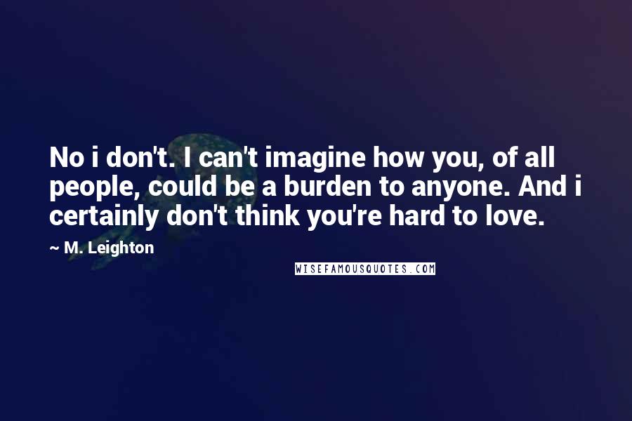 M. Leighton Quotes: No i don't. I can't imagine how you, of all people, could be a burden to anyone. And i certainly don't think you're hard to love.