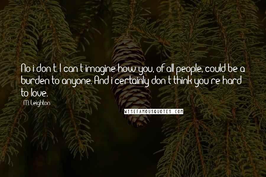 M. Leighton Quotes: No i don't. I can't imagine how you, of all people, could be a burden to anyone. And i certainly don't think you're hard to love.