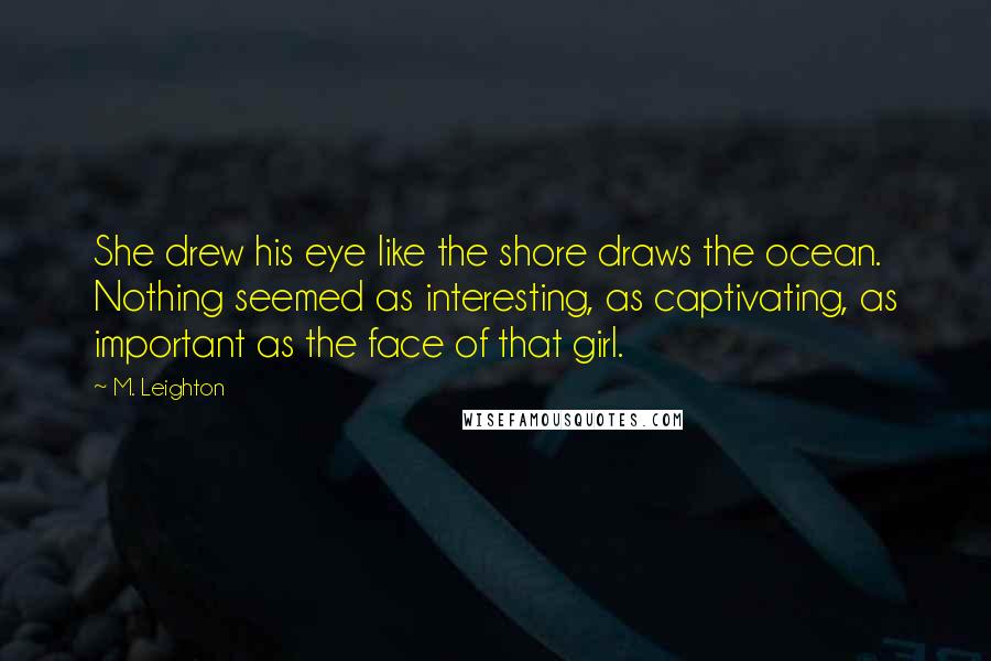 M. Leighton Quotes: She drew his eye like the shore draws the ocean. Nothing seemed as interesting, as captivating, as important as the face of that girl.