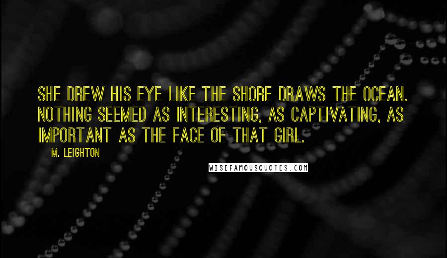 M. Leighton Quotes: She drew his eye like the shore draws the ocean. Nothing seemed as interesting, as captivating, as important as the face of that girl.