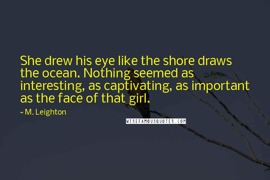 M. Leighton Quotes: She drew his eye like the shore draws the ocean. Nothing seemed as interesting, as captivating, as important as the face of that girl.