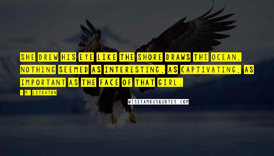 M. Leighton Quotes: She drew his eye like the shore draws the ocean. Nothing seemed as interesting, as captivating, as important as the face of that girl.