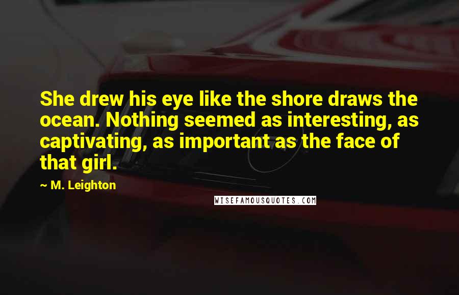 M. Leighton Quotes: She drew his eye like the shore draws the ocean. Nothing seemed as interesting, as captivating, as important as the face of that girl.