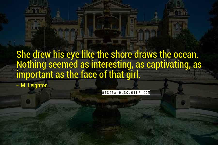 M. Leighton Quotes: She drew his eye like the shore draws the ocean. Nothing seemed as interesting, as captivating, as important as the face of that girl.