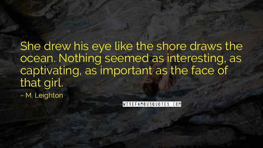 M. Leighton Quotes: She drew his eye like the shore draws the ocean. Nothing seemed as interesting, as captivating, as important as the face of that girl.