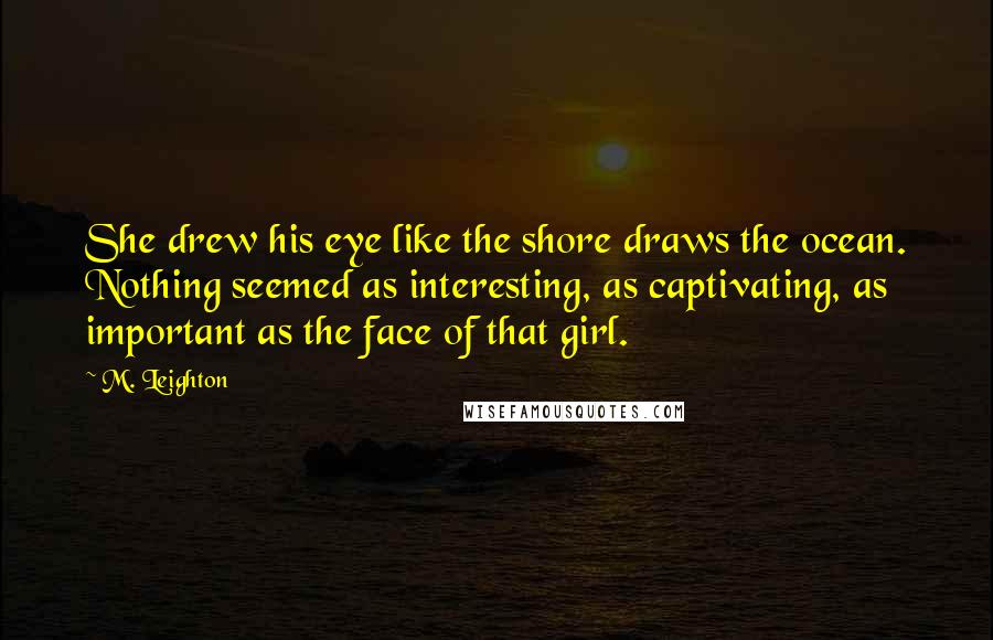 M. Leighton Quotes: She drew his eye like the shore draws the ocean. Nothing seemed as interesting, as captivating, as important as the face of that girl.