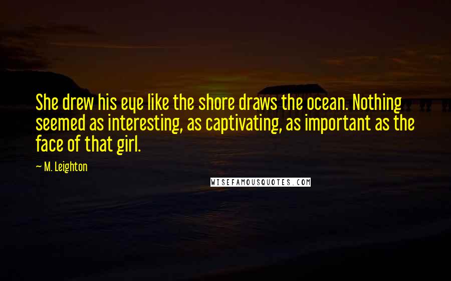 M. Leighton Quotes: She drew his eye like the shore draws the ocean. Nothing seemed as interesting, as captivating, as important as the face of that girl.