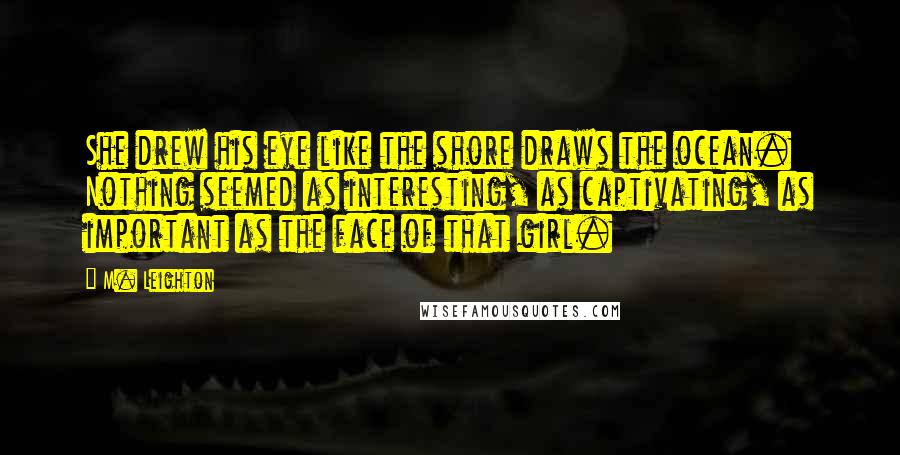 M. Leighton Quotes: She drew his eye like the shore draws the ocean. Nothing seemed as interesting, as captivating, as important as the face of that girl.