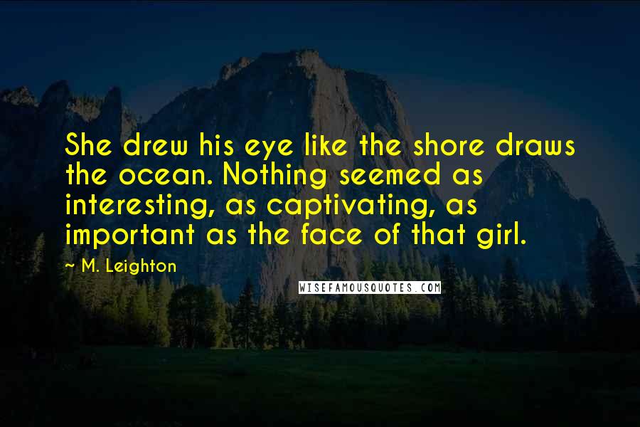 M. Leighton Quotes: She drew his eye like the shore draws the ocean. Nothing seemed as interesting, as captivating, as important as the face of that girl.