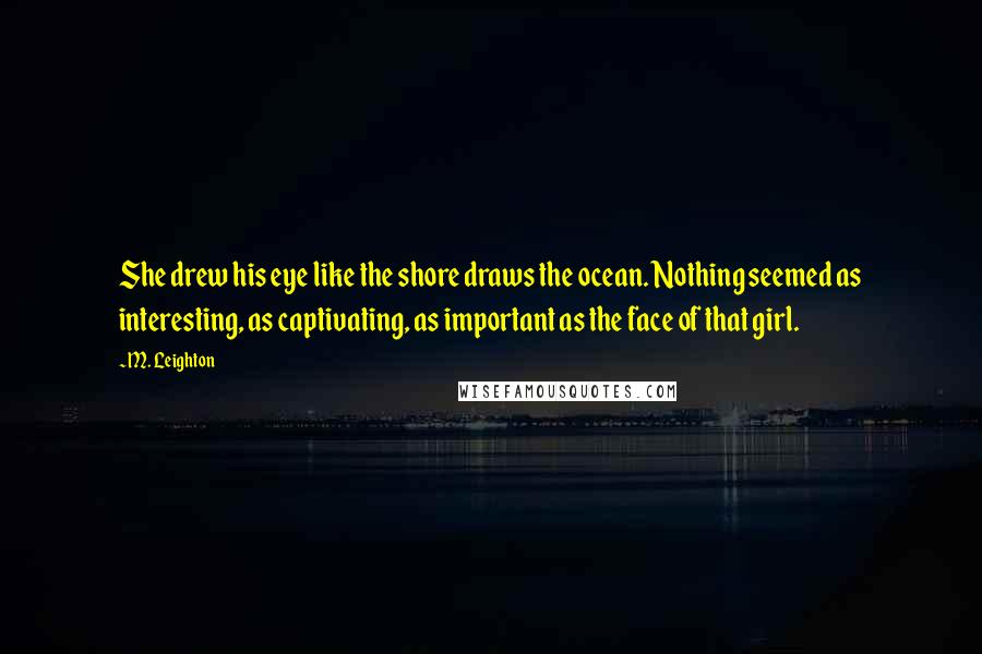 M. Leighton Quotes: She drew his eye like the shore draws the ocean. Nothing seemed as interesting, as captivating, as important as the face of that girl.