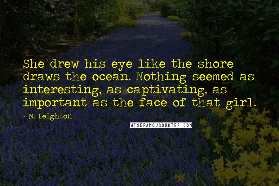 M. Leighton Quotes: She drew his eye like the shore draws the ocean. Nothing seemed as interesting, as captivating, as important as the face of that girl.